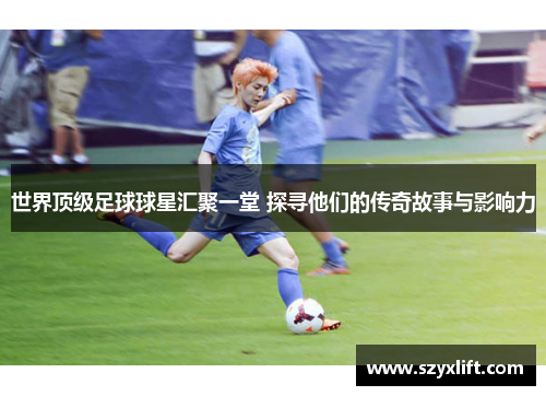世界顶级足球球星汇聚一堂 探寻他们的传奇故事与影响力